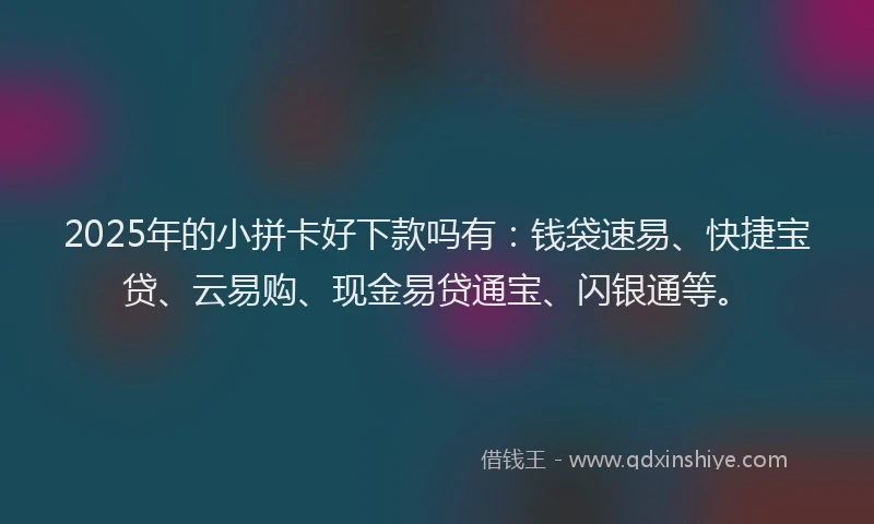 2025年的小拼卡好下款吗有：钱袋速易、快捷宝贷、云易购、现金易贷通宝、闪银通等。