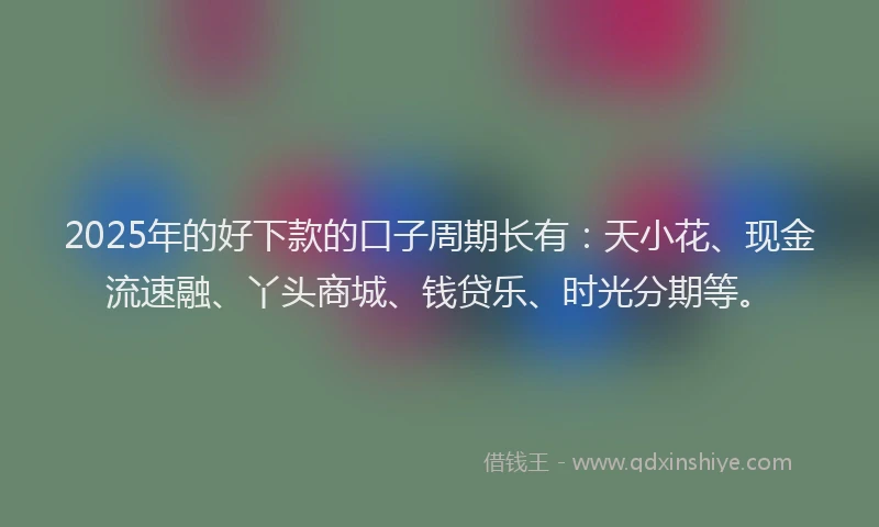 2025年的好下款的口子周期长有：天小花、现金流速融、丫头商城、钱贷乐、时光分期等。