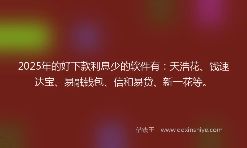 2025年的好下款利息少的软件有：天浩花、钱速达宝、易融钱包、信和易贷、新一花等。