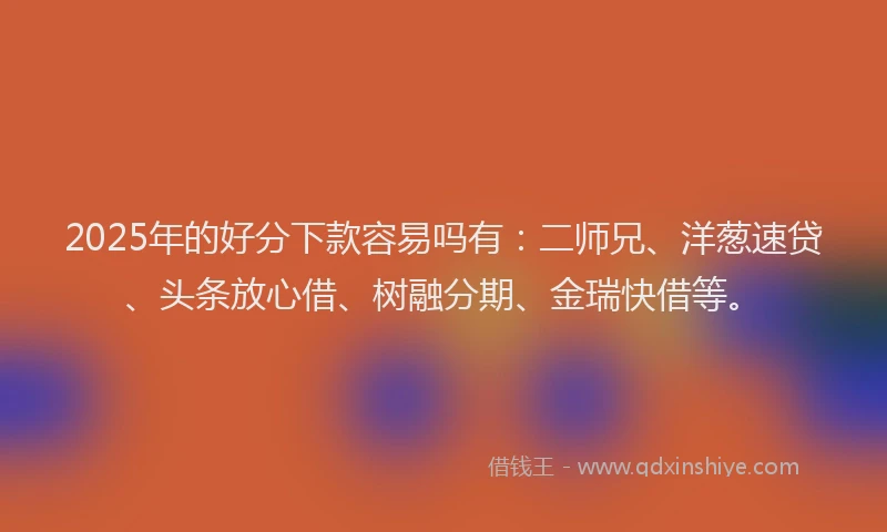 2025年的好分下款容易吗有：二师兄、洋葱速贷、头条放心借、树融分期、金瑞快借等。