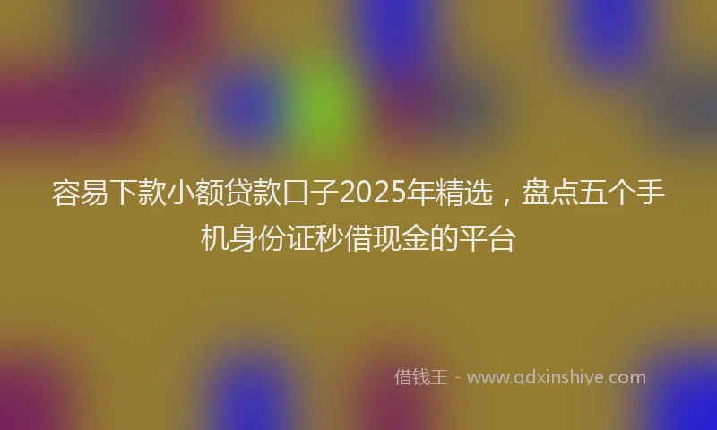 容易下款小额贷款口子2025年精选，盘点五个手机身份证秒借现金的平台