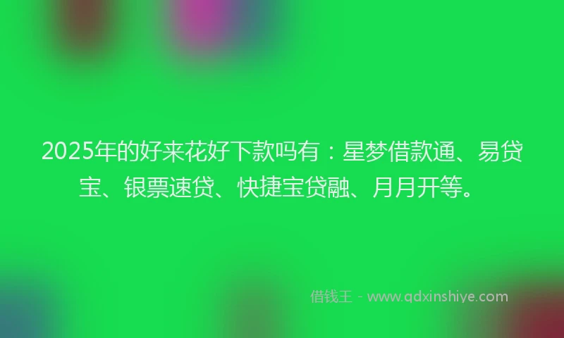 2025年的好来花好下款吗有：星梦借款通、易贷宝、银票速贷、快捷宝贷融、月月开等。