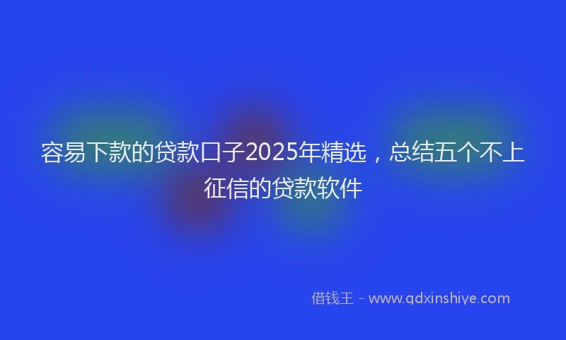 容易下款的贷款口子2025年精选，总结五个不上征信的贷款软件