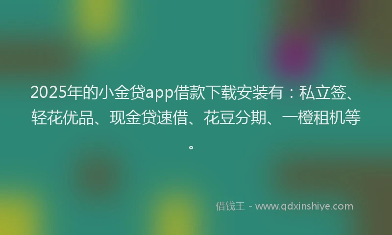 2025年的小金贷app借款下载安装有：私立签、轻花优品、现金贷速借、花豆分期、一橙租机等。