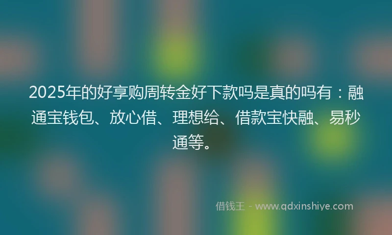 2025年的好享购周转金好下款吗是真的吗有：融通宝钱包、放心借、理想给、借款宝快融、易秒通等。