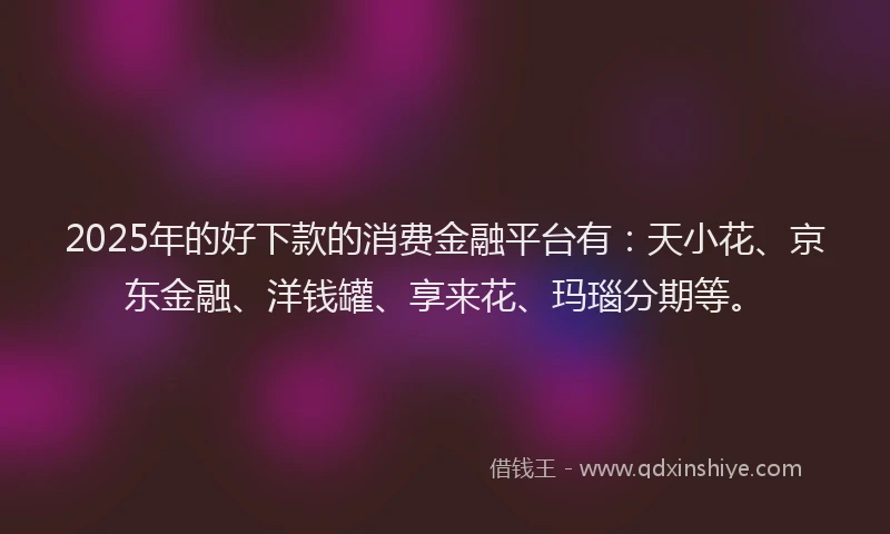 2025年的好下款的消费金融平台有：天小花、京东金融、洋钱罐、享来花、玛瑙分期等。