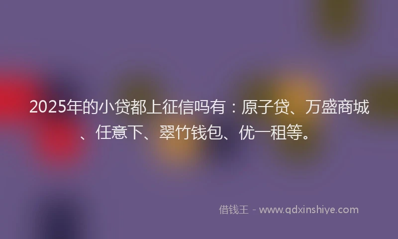 2025年的小贷都上征信吗有：原子贷、万盛商城、任意下、翠竹钱包、优一租等。