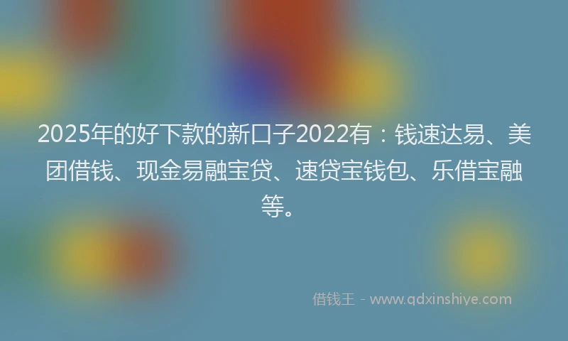 2025年的好下款的新口子2022有：钱速达易、美团借钱、现金易融宝贷、速贷宝钱包、乐借宝融等。