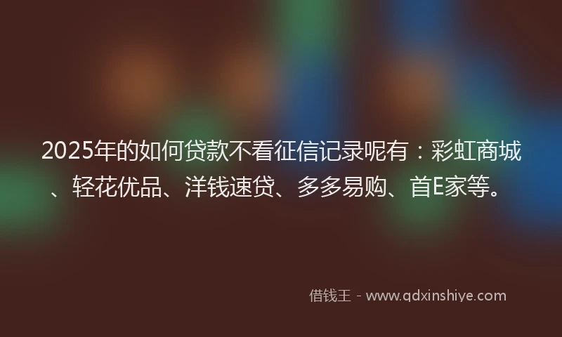 2025年的如何贷款不看征信记录呢有：彩虹商城、轻花优品、洋钱速贷、多多易购、首E家等。