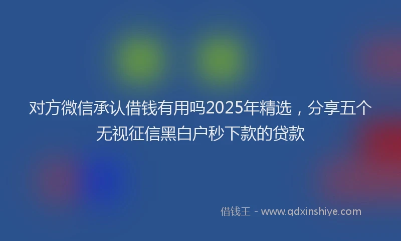 对方微信承认借钱有用吗2025年精选，分享五个无视征信黑白户秒下款的贷款