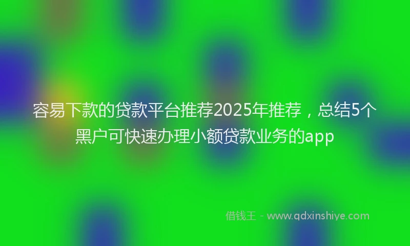 容易下款的贷款平台推荐2025年推荐，总结5个黑户可快速办理小额贷款业务的app