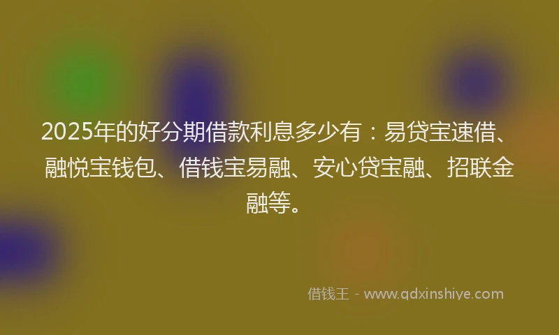 2025年的好分期借款利息多少有：易贷宝速借、融悦宝钱包、借钱宝易融、安心贷宝融、招联金融等。