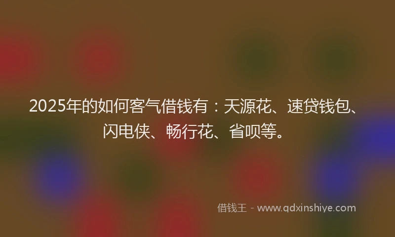 2025年的如何客气借钱有：天源花、速贷钱包、闪电侠、畅行花、省呗等。