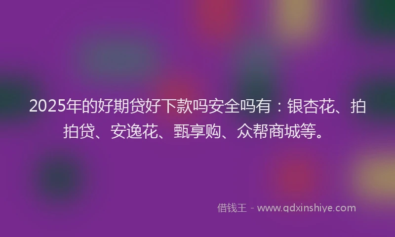 2025年的好期贷好下款吗安全吗有：银杏花、拍拍贷、安逸花、甄享购、众帮商城等。