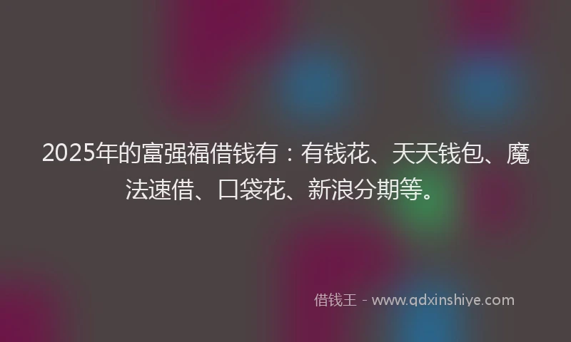 2025年的富强福借钱有：有钱花、天天钱包、魔法速借、口袋花、新浪分期等。
