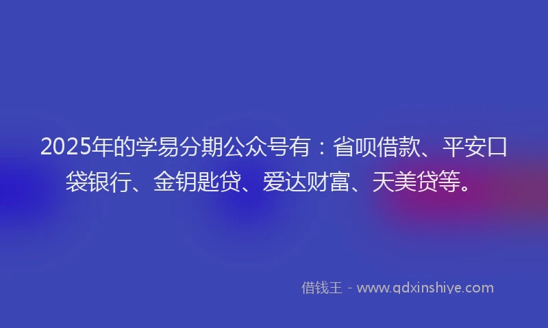 2025年的学易分期公众号有：省呗借款、平安口袋银行、金钥匙贷、爱达财富、天美贷等。