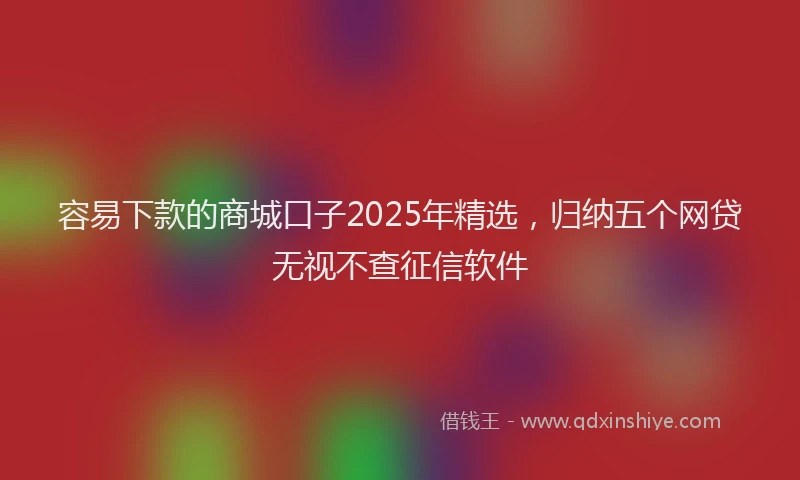 容易下款的商城口子2025年精选，归纳五个网贷无视不查征信软件