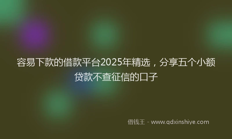 容易下款的借款平台2025年精选，分享五个小额贷款不查征信的口子