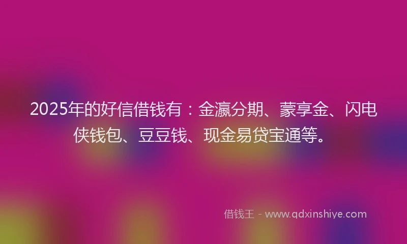 2025年的好信借钱有：金瀛分期、蒙享金、闪电侠钱包、豆豆钱、现金易贷宝通等。