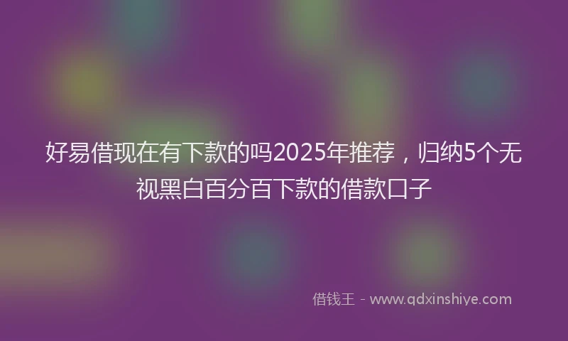好易借现在有下款的吗2025年推荐，归纳5个无视黑白百分百下款的借款口子