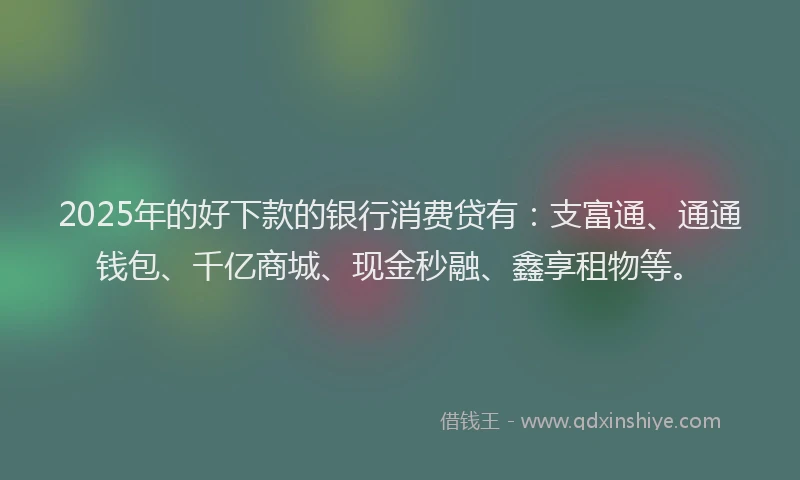 2025年的好下款的银行消费贷有：支富通、通通钱包、千亿商城、现金秒融、鑫享租物等。