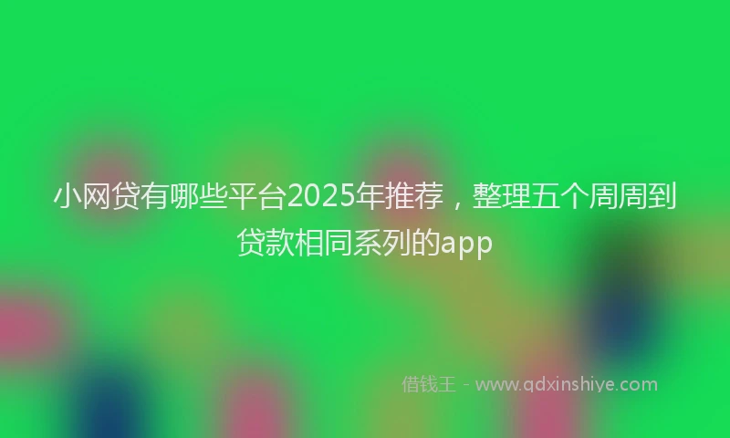 小网贷有哪些平台2025年推荐，整理五个周周到贷款相同系列的app