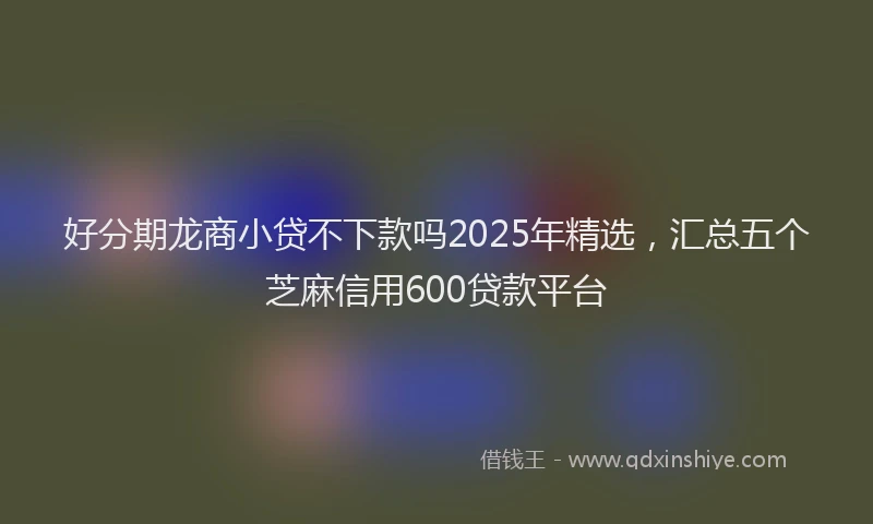 好分期龙商小贷不下款吗2025年精选，汇总五个芝麻信用600贷款平台
