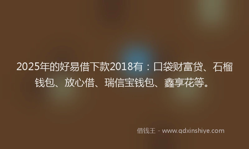2025年的好易借下款2018有：口袋财富贷、石榴钱包、放心借、瑞信宝钱包、鑫享花等。
