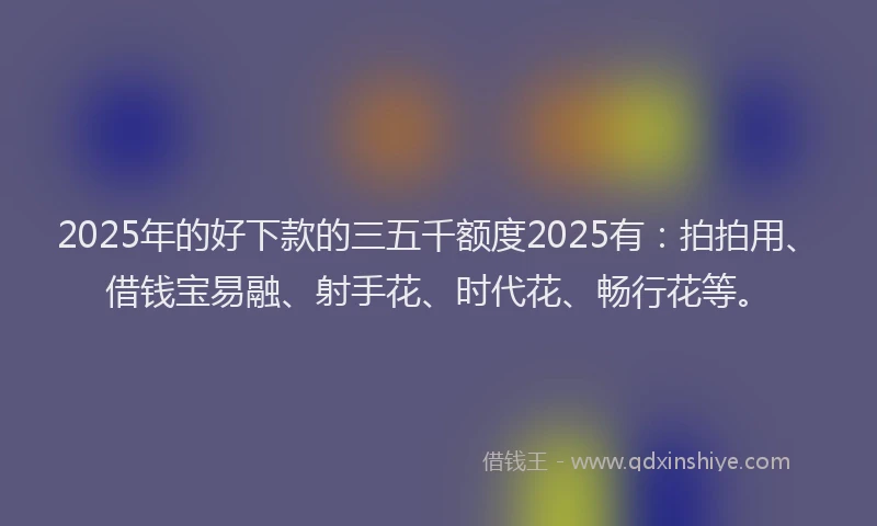 2025年的好下款的三五千额度2025有：拍拍用、借钱宝易融、射手花、时代花、畅行花等。