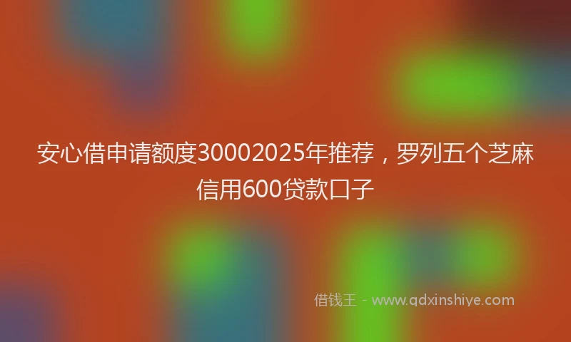 安心借申请额度30002025年推荐，罗列五个芝麻信用600贷款口子