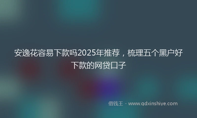 安逸花容易下款吗2025年推荐，梳理五个黑户好下款的网贷口子