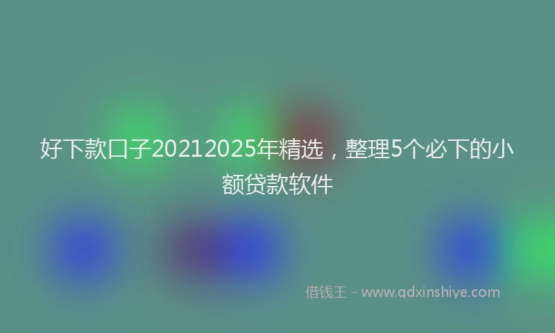 好下款口子20212025年精选，整理5个必下的小额贷款软件