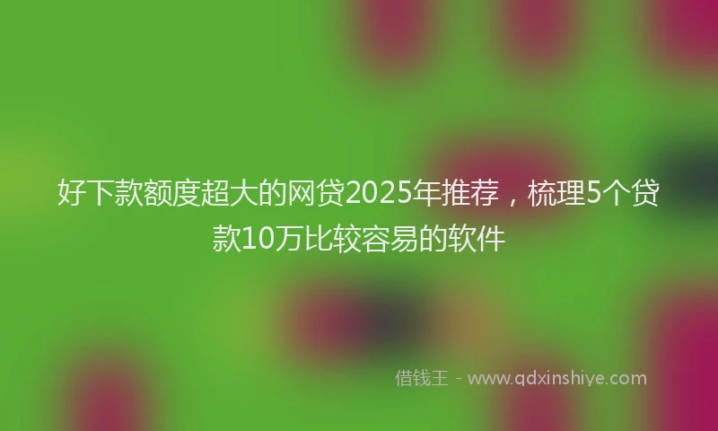 好下款额度超大的网贷2025年推荐，梳理5个贷款10万比较容易的软件