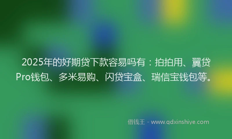 2025年的好期贷下款容易吗有：拍拍用、翼贷Pro钱包、多米易购、闪贷宝盒、瑞信宝钱包等。