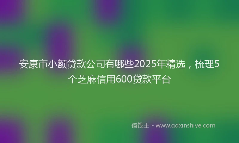 安康市小额贷款公司有哪些2025年精选，梳理5个芝麻信用600贷款平台