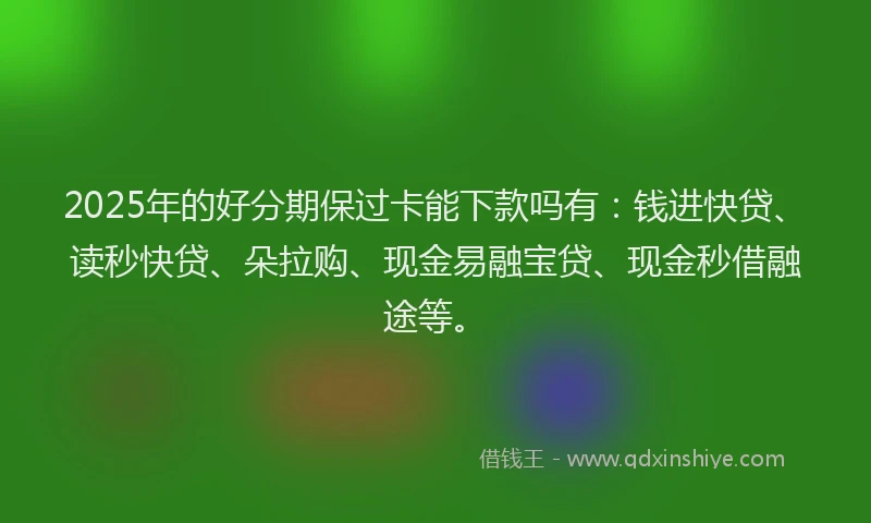 2025年的好分期保过卡能下款吗有：钱进快贷、读秒快贷、朵拉购、现金易融宝贷、现金秒借融途等。