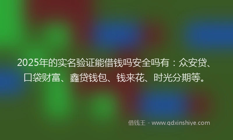 2025年的实名验证能借钱吗安全吗有：众安贷、口袋财富、鑫贷钱包、钱来花、时光分期等。