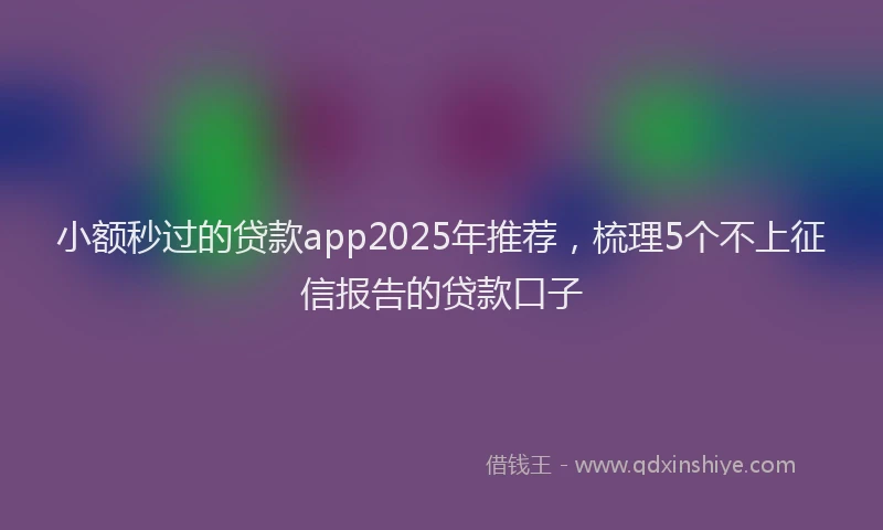小额秒过的贷款app2025年推荐，梳理5个不上征信报告的贷款口子