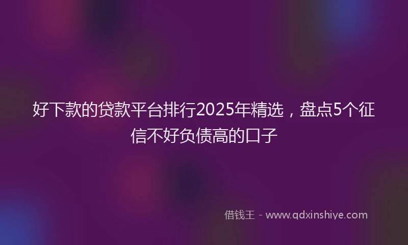 好下款的贷款平台排行2025年精选，盘点5个征信不好负债高的口子