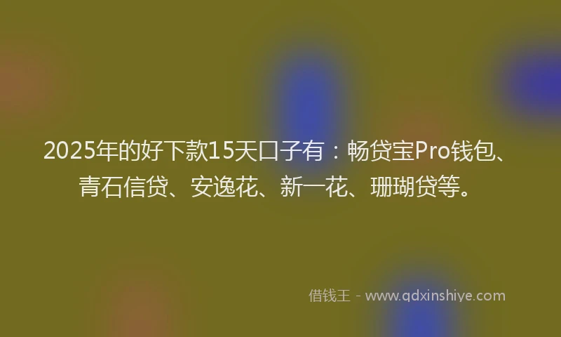 2025年的好下款15天口子有：畅贷宝Pro钱包、青石信贷、安逸花、新一花、珊瑚贷等。