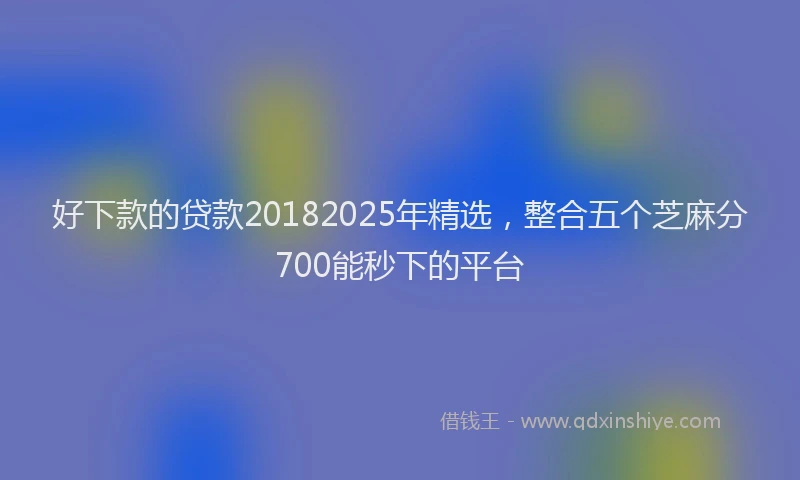 好下款的贷款20182025年精选，整合五个芝麻分700能秒下的平台