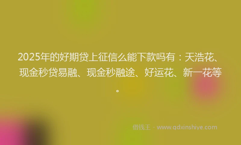 2025年的好期贷上征信么能下款吗有：天浩花、现金秒贷易融、现金秒融途、好运花、新一花等。