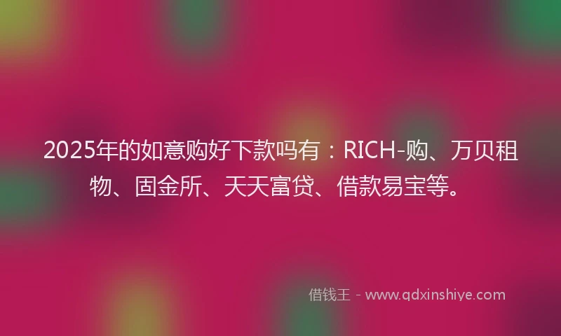 2025年的如意购好下款吗有：RICH-购、万贝租物、固金所、天天富贷、借款易宝等。