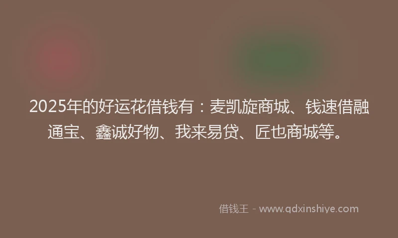 2025年的好运花借钱有：麦凯旋商城、钱速借融通宝、鑫诚好物、我来易贷、匠也商城等。