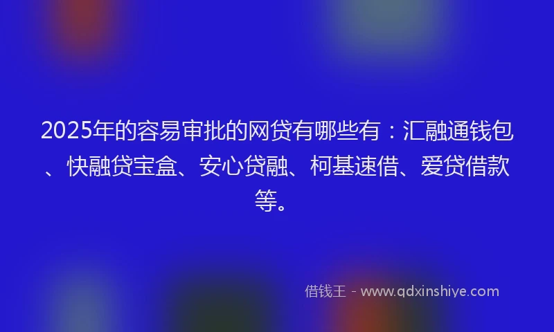 2025年的容易审批的网贷有哪些有：汇融通钱包、快融贷宝盒、安心贷融、柯基速借、爱贷借款等。