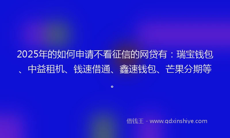 2025年的如何申请不看征信的网贷有：瑞宝钱包、中益租机、钱速借通、鑫速钱包、芒果分期等。