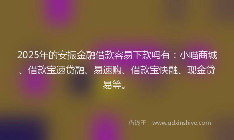 2025年的安振金融借款容易下款吗有：小喵商城、借款宝速贷融、易速购、借款宝快融、现金贷易等。