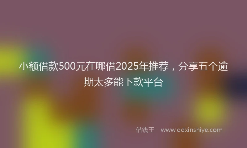 小额借款500元在哪借2025年推荐，分享五个逾期太多能下款平台