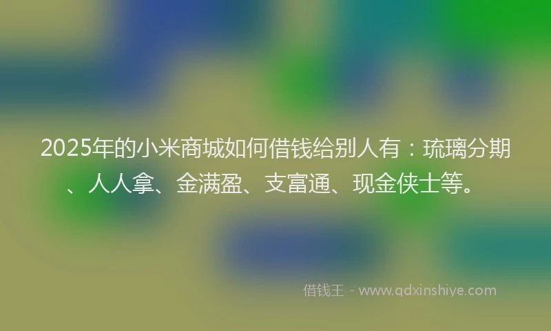 2025年的小米商城如何借钱给别人有：琉璃分期、人人拿、金满盈、支富通、现金侠士等。