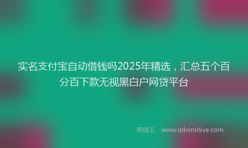 实名支付宝自动借钱吗2025年精选，汇总五个百分百下款无视黑白户网贷平台